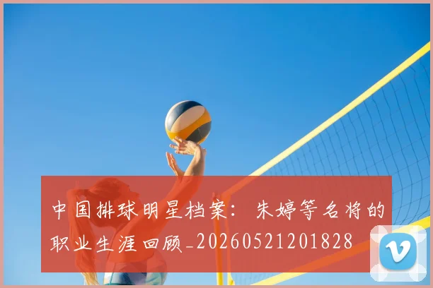 中国排球明星档案:朱婷等名将的职业生涯回顾_20260521201828