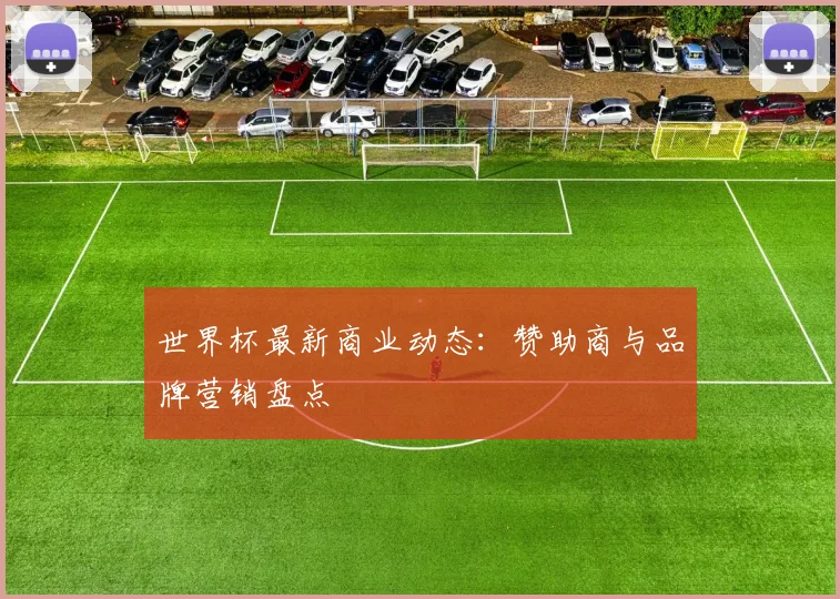 世界杯最新商业动态:赞助商与品牌营销盘点
