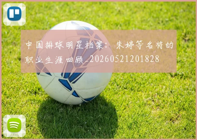 中国排球明星档案:朱婷等名将的职业生涯回顾_20260521201828