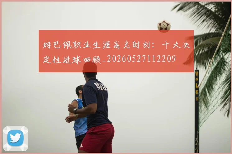 姆巴佩职业生涯高光时刻：十大决定性进球回顾_20260527112209
