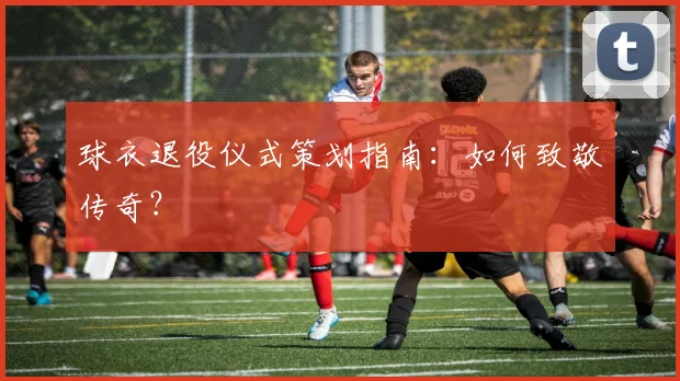 球衣退役仪式策划指南：如何致敬传奇？