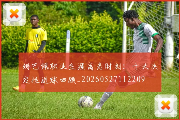 姆巴佩职业生涯高光时刻：十大决定性进球回顾_20260527112209