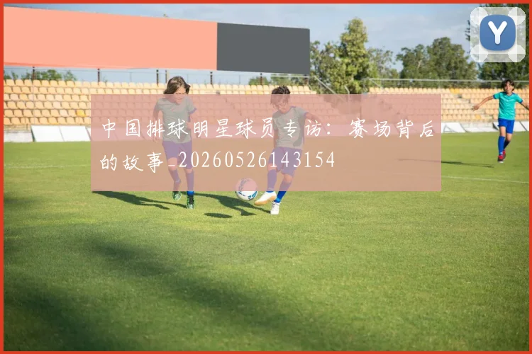 中国排球明星球员专访:赛场背后的故事_20260526143154