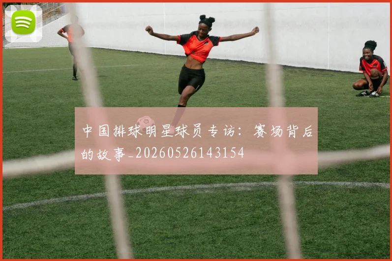 中国排球明星球员专访:赛场背后的故事_20260526143154